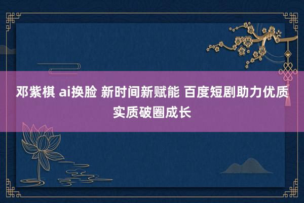 邓紫棋 ai换脸 新时间新赋能 百度短剧助力优质实质破圈成长