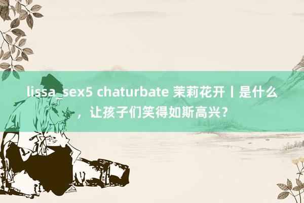 lissa_sex5 chaturbate 茉莉花开丨是什么，让孩子们笑得如斯高兴？