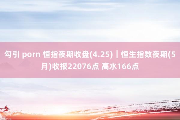 勾引 porn 恒指夜期收盘(4.25)︱恒生指数夜期(5月)收报22076点 高水166点