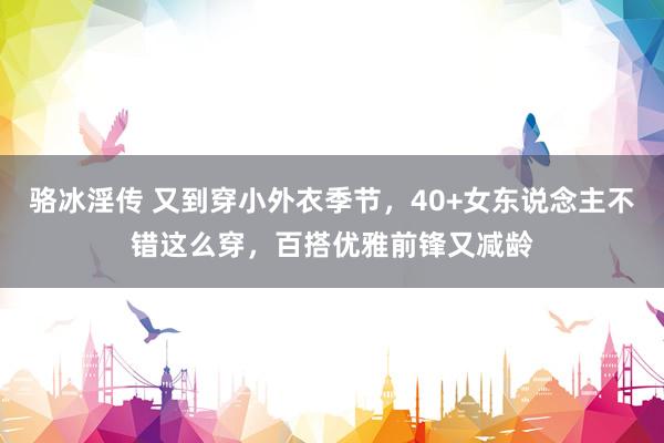 骆冰淫传 又到穿小外衣季节，40+女东说念主不错这么穿，百搭优雅前锋又减龄
