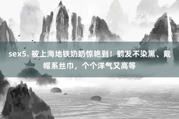sex5. 被上海地铁奶奶惊艳到！鹤发不染黑、戴帽系丝巾，个个洋气又高等