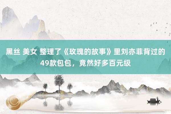 黑丝 美女 整理了《玫瑰的故事》里刘亦菲背过的49款包包，竟然好多百元级