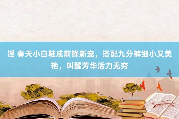 淫 春天小白鞋成前锋新宠，搭配九分裤细小又美艳，叫醒芳华活力无穷