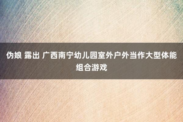 伪娘 露出 广西南宁幼儿园室外户外当作大型体能组合游戏
