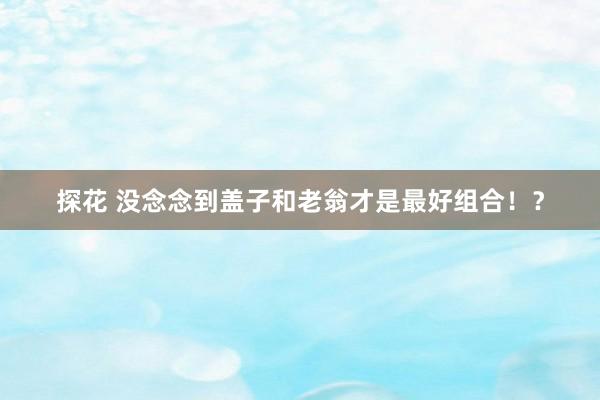 探花 没念念到盖子和老翁才是最好组合！？