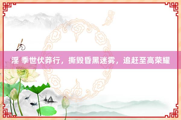 淫 季世伏莽行，撕毁昏黑迷雾，追赶至高荣耀