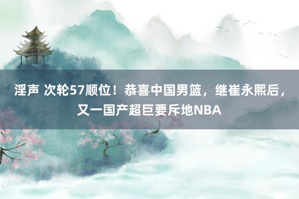 淫声 次轮57顺位！恭喜中国男篮，继崔永熙后，又一国产超巨要斥地NBA