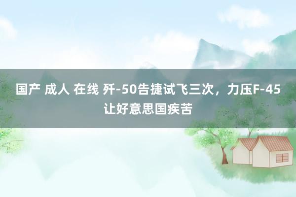 国产 成人 在线 歼-50告捷试飞三次，力压F-45让好意思国疾苦