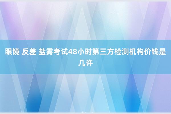 眼镜 反差 盐雾考试48小时第三方检测机构价钱是几许