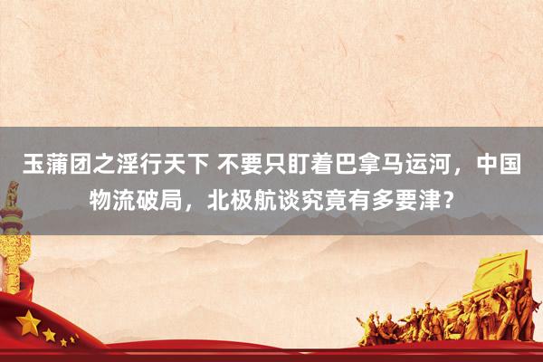 玉蒲团之淫行天下 不要只盯着巴拿马运河，中国物流破局，北极航谈究竟有多要津？
