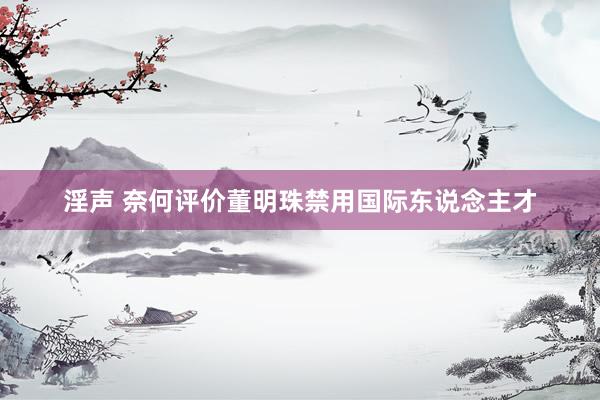 淫声 奈何评价董明珠禁用国际东说念主才