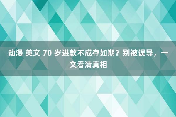 动漫 英文 70 岁进款不成存如期？别被误导，一文看清真相