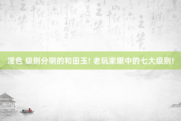 淫色 级别分明的和田玉! 老玩家眼中的七大级别!