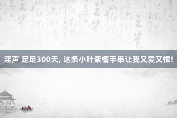 淫声 足足300天， 这条小叶紫檀手串让我又爱又恨!