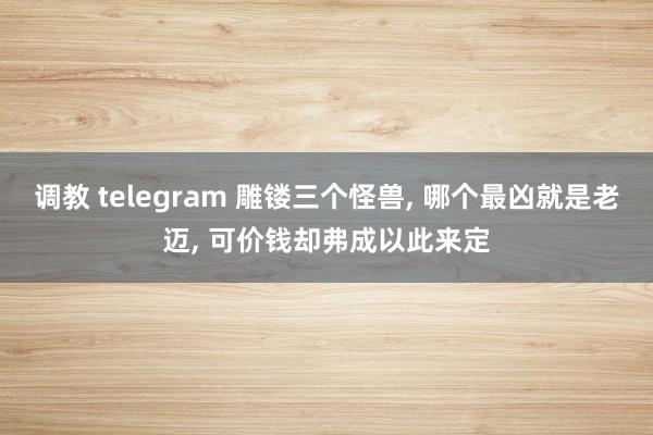调教 telegram 雕镂三个怪兽, 哪个最凶就是老迈, 可价钱却弗成以此来定