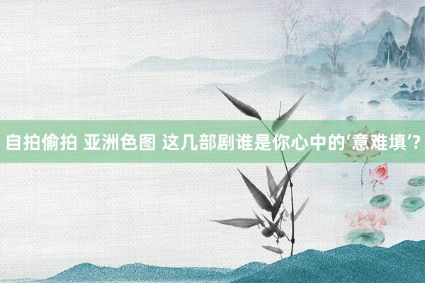 自拍偷拍 亚洲色图 这几部剧谁是你心中的‘意难填’?