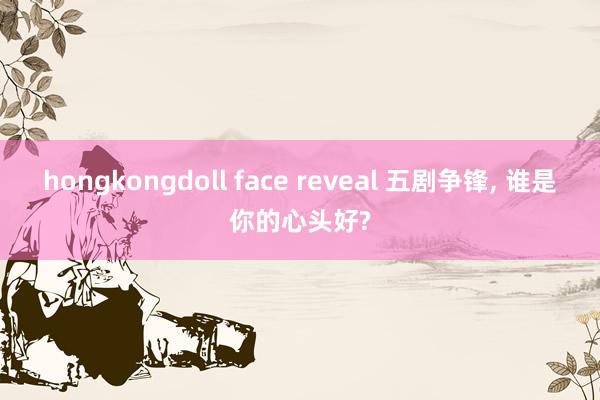 hongkongdoll face reveal 五剧争锋, 谁是你的心头好?