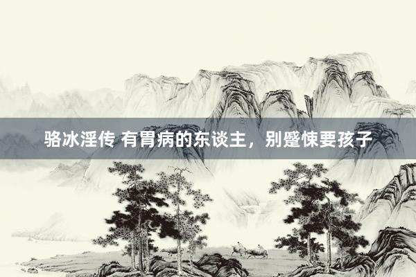 骆冰淫传 有胃病的东谈主,别蹙悚要孩子