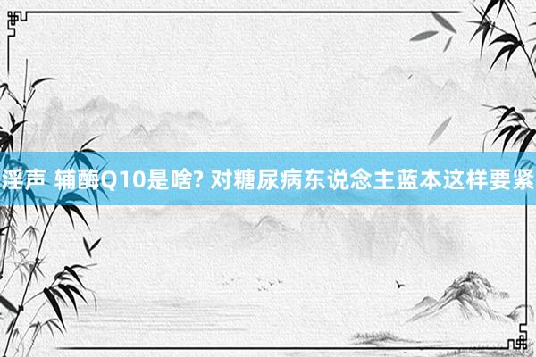 淫声 辅酶Q10是啥? 对糖尿病东说念主蓝本这样要紧