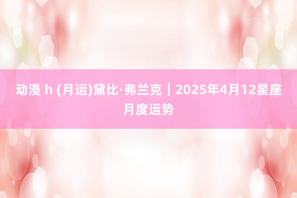 动漫 h (月运)黛比·弗兰克︱2025年4月12星座月度运势