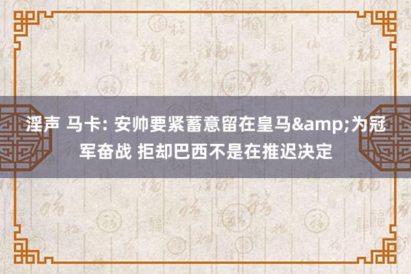 淫声 马卡: 安帅要紧蓄意留在皇马&为冠军奋战 拒却巴西不是在推迟决定