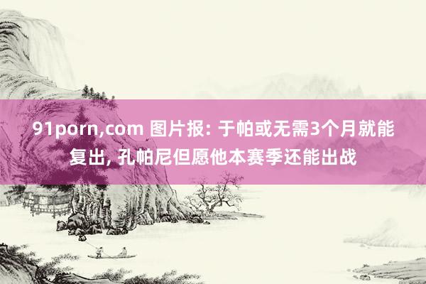 91porn,com 图片报: 于帕或无需3个月就能复出, 孔帕尼但愿他本赛季还能出战