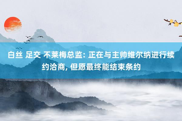 白丝 足交 不莱梅总监: 正在与主帅维尔纳进行续约洽商, 但愿最终能结束条约