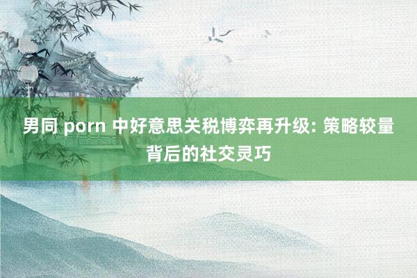 男同 porn 中好意思关税博弈再升级: 策略较量背后的社交灵巧