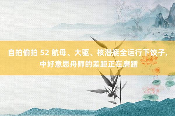 自拍偷拍 52 航母、大驱、核潜艇全运行下饺子, 中好意思舟师的差距正在磨蹭
