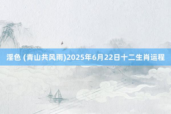 淫色 (青山共风雨)2025年6月22日十二生肖运程