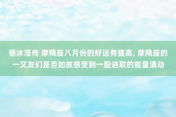骆冰淫传 摩羯座八月份的好运有提高, 摩羯座的一又友们是否如故感受到一股进取的能量涌动