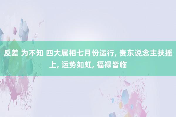 反差 为不知 四大属相七月份运行, 贵东说念主扶摇上, 运势如虹, 福禄皆临