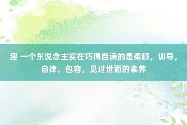 淫 一个东说念主实在巧得自满的是柔顺，训导，自律，包容，见过世面的素养