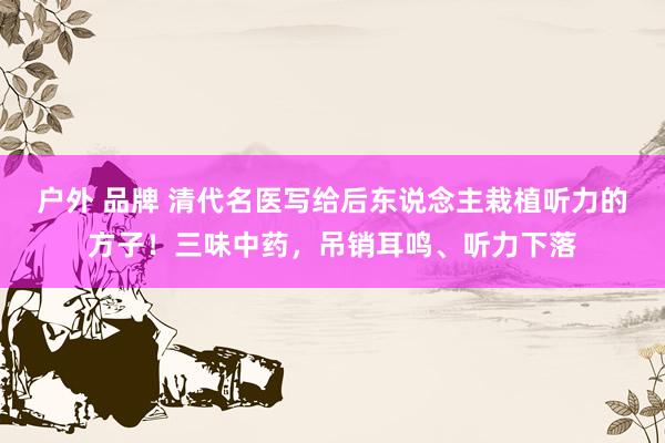 户外 品牌 清代名医写给后东说念主栽植听力的方子！三味中药，吊销耳鸣、听力下落