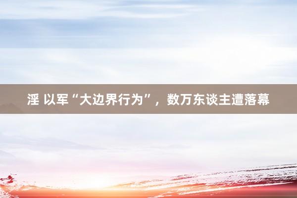 淫 以军“大边界行为”，数万东谈主遭落幕