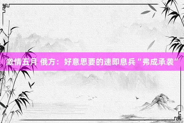激情五月 俄方：好意思要的速即息兵“弗成承袭”
