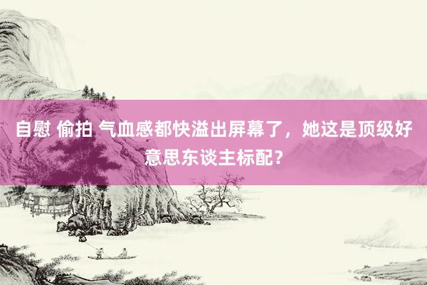 自慰 偷拍 气血感都快溢出屏幕了，她这是顶级好意思东谈主标配？