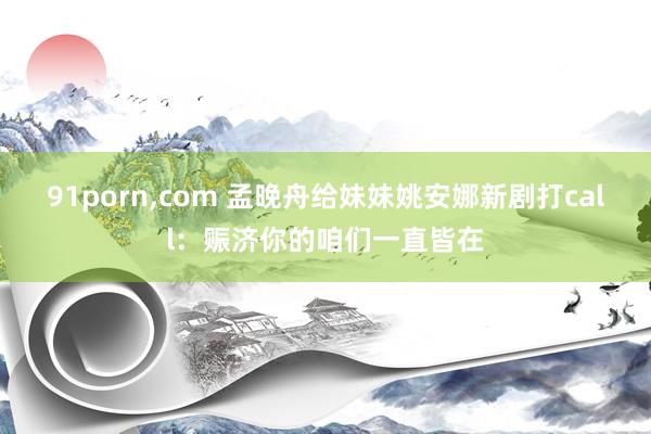 91porn，com 孟晚舟给妹妹姚安娜新剧打call：赈济你的咱们一直皆在