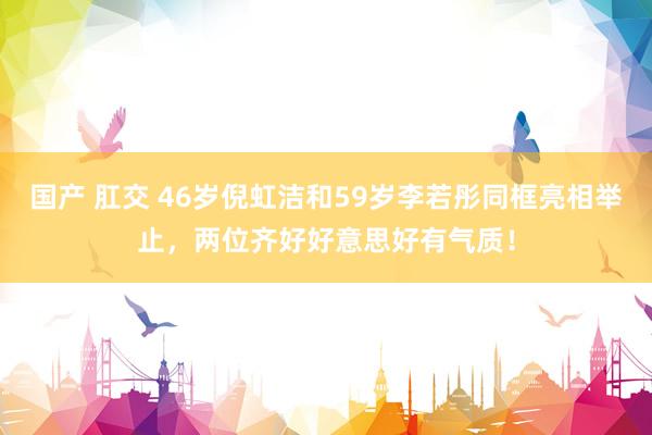 国产 肛交 46岁倪虹洁和59岁李若彤同框亮相举止，两位齐好好意思好有气质！