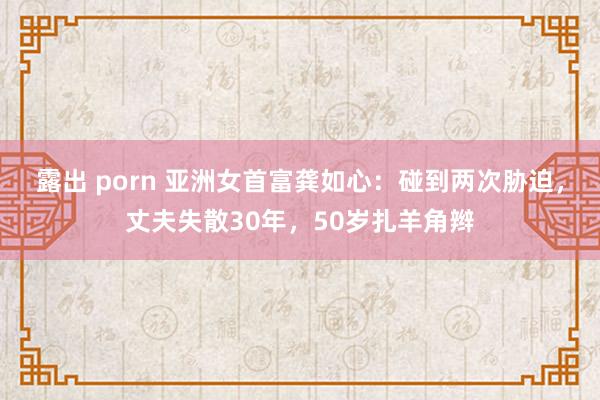 露出 porn 亚洲女首富龚如心：碰到两次胁迫，丈夫失散30年，50岁扎羊角辫