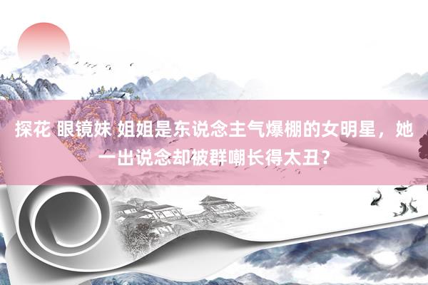 探花 眼镜妹 姐姐是东说念主气爆棚的女明星，她一出说念却被群嘲长得太丑？